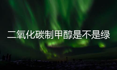 二氧化碳制甲醇是不是绿色甲醇？