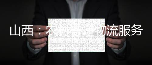 山西：农村寄递物流服务全覆盖继续提质增效